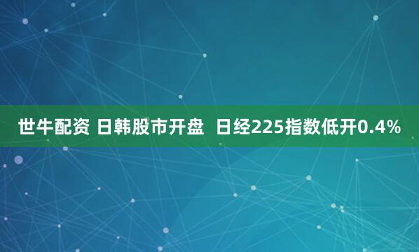 世牛配资 日韩股市开盘  日经225指数低开0.4%