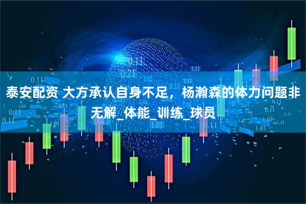 泰安配资 大方承认自身不足，杨瀚森的体力问题非无解_体能_训练_球员