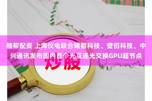 楠帮配资 上海仪电联合曦智科技、壁仞科技、中兴通讯发布国内首个光互连光交换GPU超节点