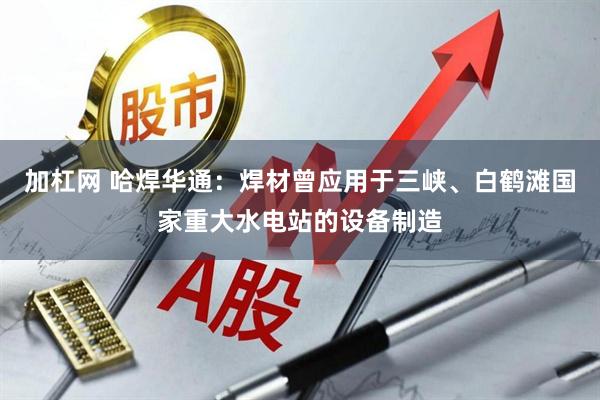 加杠网 哈焊华通：焊材曾应用于三峡、白鹤滩国家重大水电站的设备制造