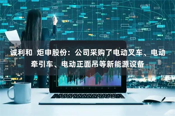 诚利和  炬申股份：公司采购了电动叉车、电动牵引车、电动正面吊等新能源设备
