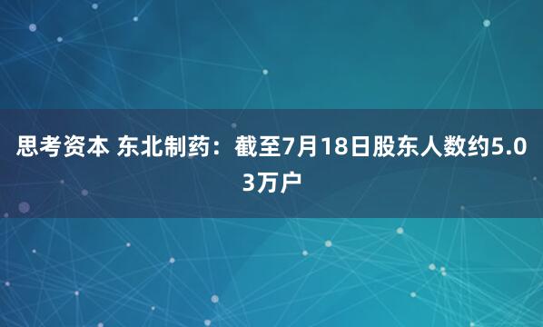 思考资本 东北制药：截至7月18日股东人数约5.03万户