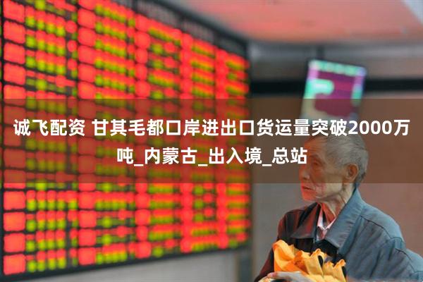 诚飞配资 甘其毛都口岸进出口货运量突破2000万吨_内蒙古_出入境_总站