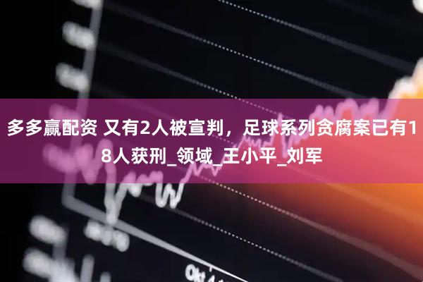 多多赢配资 又有2人被宣判，足球系列贪腐案已有18人获刑_领域_王小平_刘军