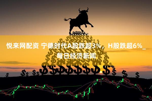 悦来网配资 宁德时代A股跌超3%，H股跌超6%_每日经济新闻
