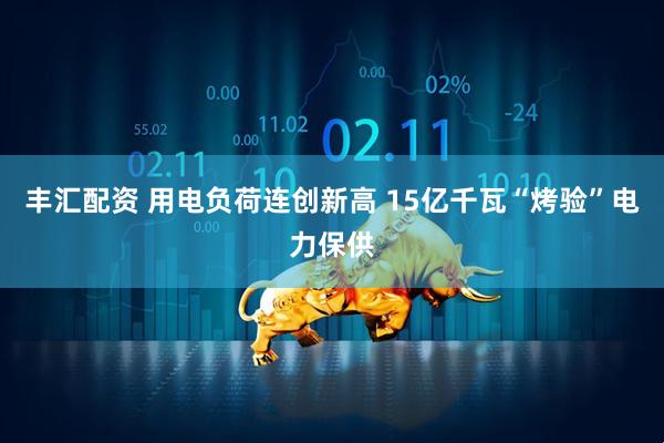丰汇配资 用电负荷连创新高 15亿千瓦“烤验”电力保供