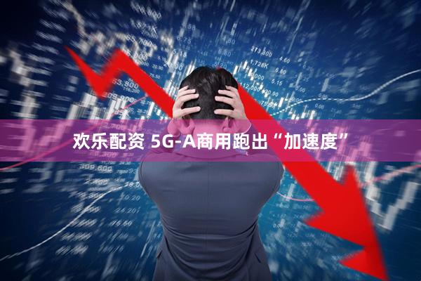 欢乐配资 5G-A商用跑出“加速度”