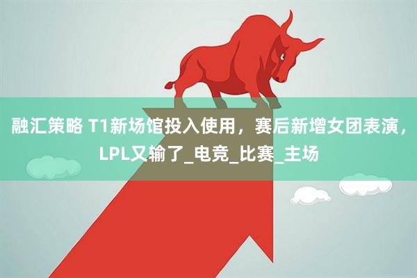 融汇策略 T1新场馆投入使用，赛后新增女团表演，LPL又输了_电竞_比赛_主场