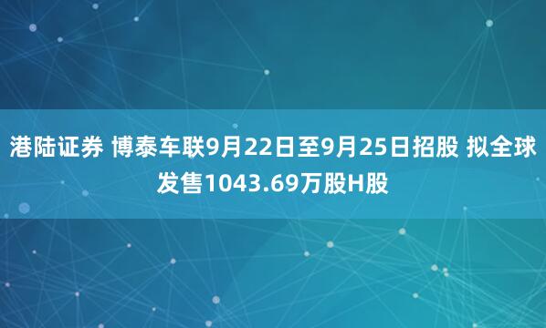 港陆证券 博泰车联9月22日至9月25日招股 拟全球发售1043.69万股H股