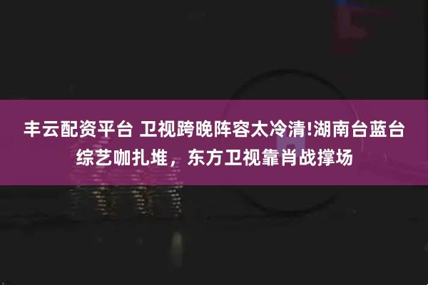 丰云配资平台 卫视跨晚阵容太冷清!湖南台蓝台综艺咖扎堆，东方卫视靠肖战撑场