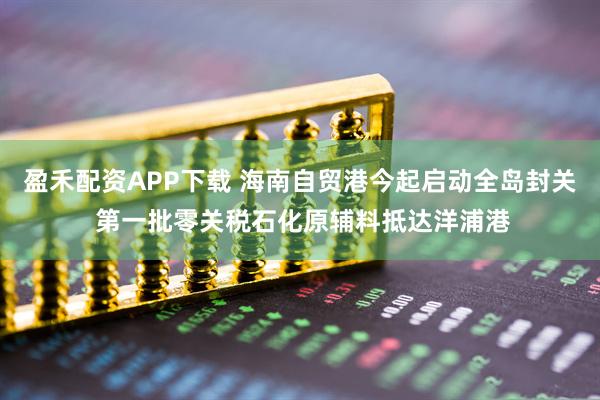 盈禾配资APP下载 海南自贸港今起启动全岛封关 第一批零关税石化原辅料抵达洋浦港