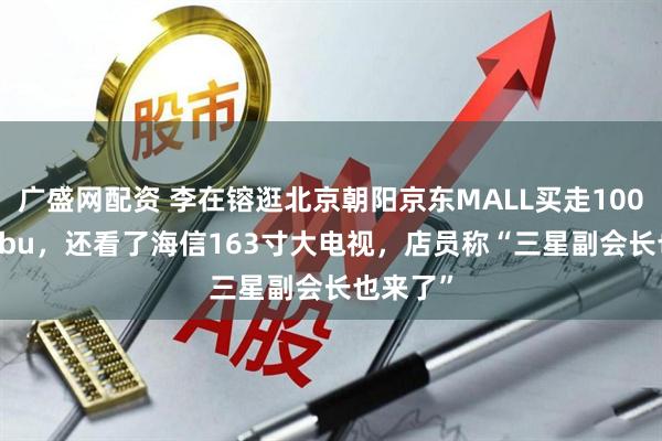 广盛网配资 李在镕逛北京朝阳京东MALL买走100个labubu,还看了海信163寸大电视,店员称“三星副会长也来了”