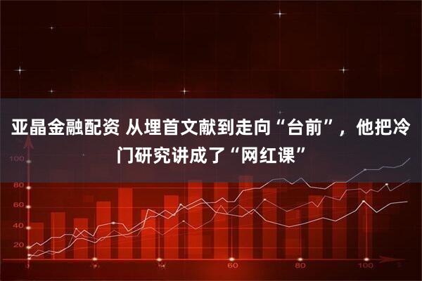 亚晶金融配资 从埋首文献到走向“台前”,他把冷门研究讲成了“网红课”