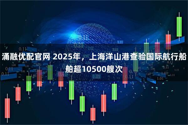 涌融优配官网 2025年，上海洋山港查验国际航行船舶超10500艘次