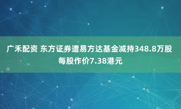 广禾配资 东方证券遭易方达基金减持348.8万股 每股作价7.38港元