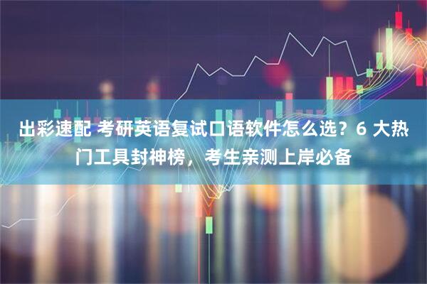 出彩速配 考研英语复试口语软件怎么选?6 大热门工具封神榜,考生亲测上岸必备
